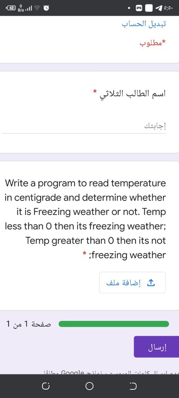 0:0.
تبديل الحساب
مطلوب
اسم الطالب الثلاثي
إجابتك
Write a program to read temperature
in centigrade and determine whether
it is Freezing weather or not. Temp
less than O then its freezing weather;
Temp greater than O then its not
* ;freezing weather
إضافة ملف
صفحة 1 من 1
إرسال
LAlle Google ili
