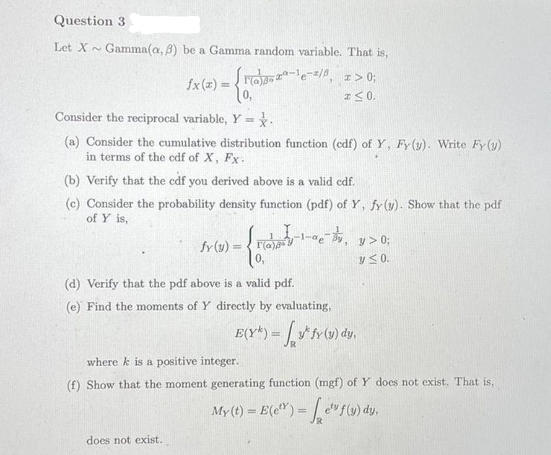 Question 3
Let X~
Gamma(a, B) be a Gamma random variable. That is,
>0;
fx (x) = { rOp-e-=/8
%3D
I< 0.
Consider the reciprocal variable, Y = x.
(a) Consider the cumulative distribution function (cdf) of Y, Fy(y). Write Fy (y)
in terms of the cdf of X, Fx.
(b) Verify that the cdf you derived above is a valid cdf.
(c) Consider the probability density function (pdf) of Y, fy(y). Show that the pdf
of Y is,
fy(y) =
y > 0;
y<0.
(d) Verify that the pdf above is a valid pdf.
(e) Find the moments of Y directly by evaluating,
!!
where k is a positive integer.
(f) Show that the moment generating function (mgf) of Y does not exist. That is,
My (t) = E(e") = | c"f(v) dy,
%3D
does not exist.
