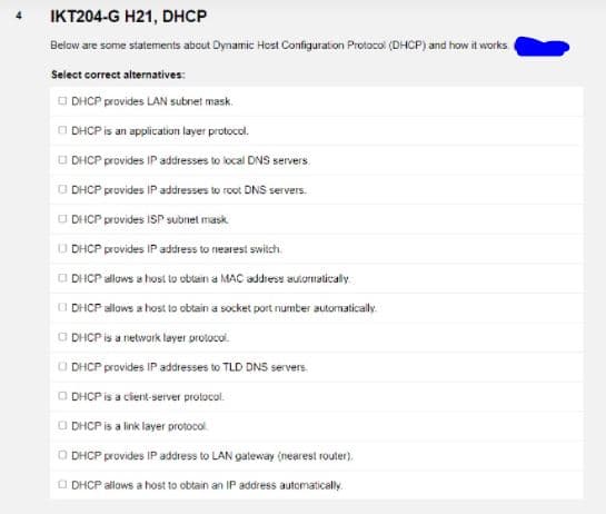 IKT204-G H21, DHCP
Below are some statements abcut Dynamic Host Configuration Protocol (DHCP) and how it works
Select correct alternatives:
O DHCP provides LAN subnet mask.
O DHCP is an application layer protocol.
O DHCP provides IP addresses to local DNS servers
O DHCP provides IP addresses to root DNS servers.
O DIHCP provides ISP subnet mask
O DHCP provides IP address to nearest swilch.
O DHCP allows a host lo obtain a MAC address auưiornaticaly.
O DHCP allows a host to obtain a socket port number autornatically
O DHCP is a network layer prolocol.
O DHCP provides IP addresses to TLD DNS servers.
O DHCP is a cient-server protocol.
O DHCP is a link layer protocol.
O DHCP provides IP address to LAN gateway (nearest router).
O DHCP allows a host to obtain an IP address automatically.
