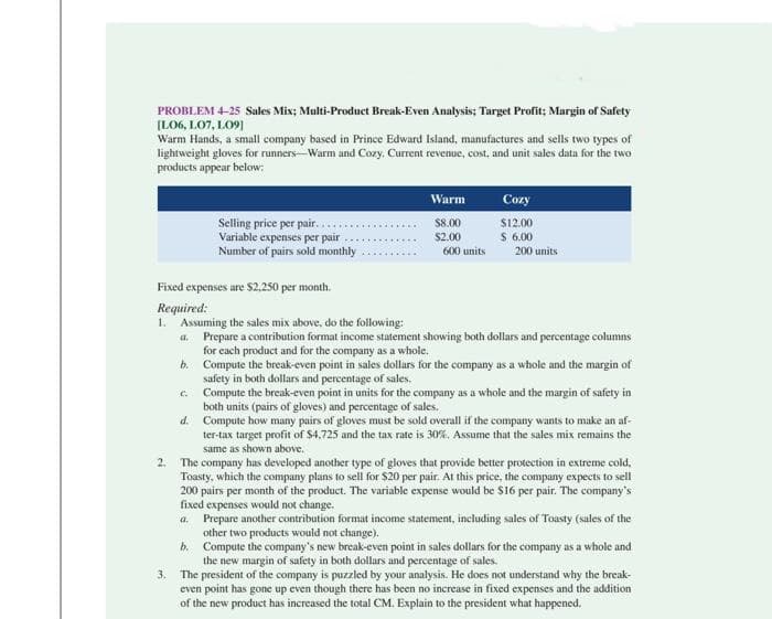 PROBLEM 4-25 Sales Mix; Multi-Product Break-Even Analysis; Target Profit; Margin of Safety
[L06, 107, 109]
Warm Hands, a small company based in Prince Edward Island, manufactures and sells two types of
lightweight gloves for runners-Warm and Cozy. Current revenue, cost, and unit sales data for the two
products appear below:
2.
Selling price per pair...
Variable expenses per pair
Number of pairs sold monthly
3.
Warm
$8.00
$2.00
600 units
Cozy
$12.00
$ 6.00
Fixed expenses are $2,250 per month.
Required:
1. Assuming the sales mix above, do the following:
a. Prepare a contribution format income statement showing both dollars and percentage columns
for each product and for the company as a whole.
b.
e.
d.
200 units
Compute the break-even point in sales dollars for the company as a whole and the margin of
safety in both dollars and percentage of sales.
Compute the break-even point in units for the company as a whole and the margin of safety in
both units (pairs of gloves) and percentage of sales.
Compute how many pairs of gloves must be sold overall if the company wants to make an af-
ter-tax target profit of $4.725 and the tax rate is 30%. Assume that the sales mix remains the
same as shown above.
The company has developed another type of gloves that provide better protection in extreme cold,
Toasty, which the company plans to sell for $20 per pair. At this price, the company expects to sell
200 pairs per month of the product. The variable expense would be $16 per pair. The company's
fixed expenses would not change.
a. Prepare another contribution format income statement, including sales of Toasty (sales of the
other two products would not change).
b. Compute the company's new break-even point in sales dollars for the company as a whole and
the new margin of safety in both dollars and percentage of sales.
The president of the company is puzzled by your analysis. He does not understand why the break-
even point has gone up even though there has been no increase in fixed expenses and the addition
of the new product has increased the total CM. Explain to the president what happened.