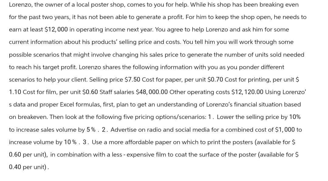 Lorenzo, the owner of a local poster shop, comes to you for help. While his shop has been breaking even
for the past two years, it has not been able to generate a profit. For him to keep the shop open, he needs to
earn at least $12,000 in operating income next year. You agree to help Lorenzo and ask him for some
current information about his products' selling price and costs. You tell him you will work through some
possible scenarios that might involve changing his sales price to generate the number of units sold needed
to reach his target profit. Lorenzo shares the following information with you as you ponder different
scenarios to help your client. Selling price $7.50 Cost for paper, per unit $0.70 Cost for printing, per unit $
1.10 Cost for film, per unit $0.60 Staff salaries $48,000.00 Other operating costs $12, 120.00 Using Lorenzo'
s data and proper Excel formulas, first, plan to get an understanding of Lorenzo's financial situation based
on breakeven. Then look at the following five pricing options/scenarios: 1. Lower the selling price by 10%
to increase sales volume by 5%. 2. Advertise on radio and social media for a combined cost of $1,000 to
increase volume by 10%. 3. Use a more affordable paper on which to print the posters (available for $
0.60 per unit), in combination with a less - expensive film to coat the surface of the poster (available for $
0.40 per unit).