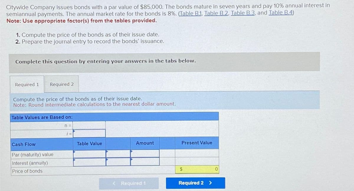 Citywide Company issues bonds with a par value of $85,000. The bonds mature in seven years and pay 10% annual interest in
semiannual payments. The annual market rate for the bonds is 8%. (Table B.1, Table B.2, Table B.3, and Table B.4)
Note: Use appropriate factor(s) from the tables provided.
1. Compute the price of the bonds as of their issue date.
2. Prepare the journal entry to record the bonds' issuance.
Complete this question by entering your answers in the tabs below.
Required 1 Required 2
Compute the price of the bonds as of their issue date.
Note: Round Intermediate calculations to the nearest dollar amount.
Table Values are Based on:
Cash Flow
Par (maturity) value
Interest (annuity)
Price of bonds
n =:
Table Value
Amount
< Required 1
Present Value
$
Required 2 >
0