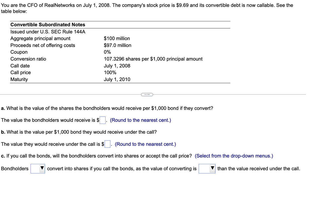 You are the CFO of RealNetworks on July 1, 2008. The company's stock price is $9.69 and its convertible debt is now callable. See the
table below:
Convertible Subordinated Notes
Issued under U.S. SEC Rule 144A
Aggregate principal amount
Proceeds net of offering costs
Coupon
Conversion ratio
Call date
Call price
Maturity
$100 million
$97.0 million
0%
Bondholders
107.3296 shares per $1,000 principal amount
July 1, 2008
100%
July 1, 2010
a. What is the value of the shares the bondholders would receive per $1,000 bond if they convert?
The value the bondholders would receive is $
(Round to the nearest cent.)
b. What is the value per $1,000 bond they would receive under the call?
The value they would receive under the call is $. (Round to the nearest cent.)
c. If you call the bonds, will the bondholders convert into shares or accept the call price? (Select from the drop-down menus.)
convert into shares if you call the bonds, as the value of converting is
than the value received under the call.