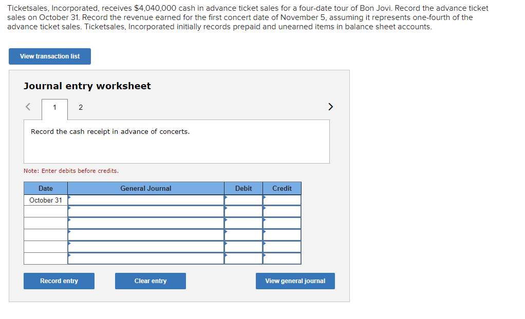 Ticketsales, Incorporated, receives $4,040,000 cash in advance ticket sales for a four-date tour of Bon Jovi. Record the advance ticket
sales on October 31. Record the revenue earned for the first concert date of November 5, assuming it represents one-fourth of the
advance ticket sales. Ticketsales, Incorporated initially records prepaid and unearned items in balance sheet accounts.
View transaction list
Journal entry worksheet
1
2
Record the cash receipt in advance of concerts.
Note: Enter debits before credits.
Date
October 31
Record entry
General Journal
Clear entry
Debit
Credit
View general journal