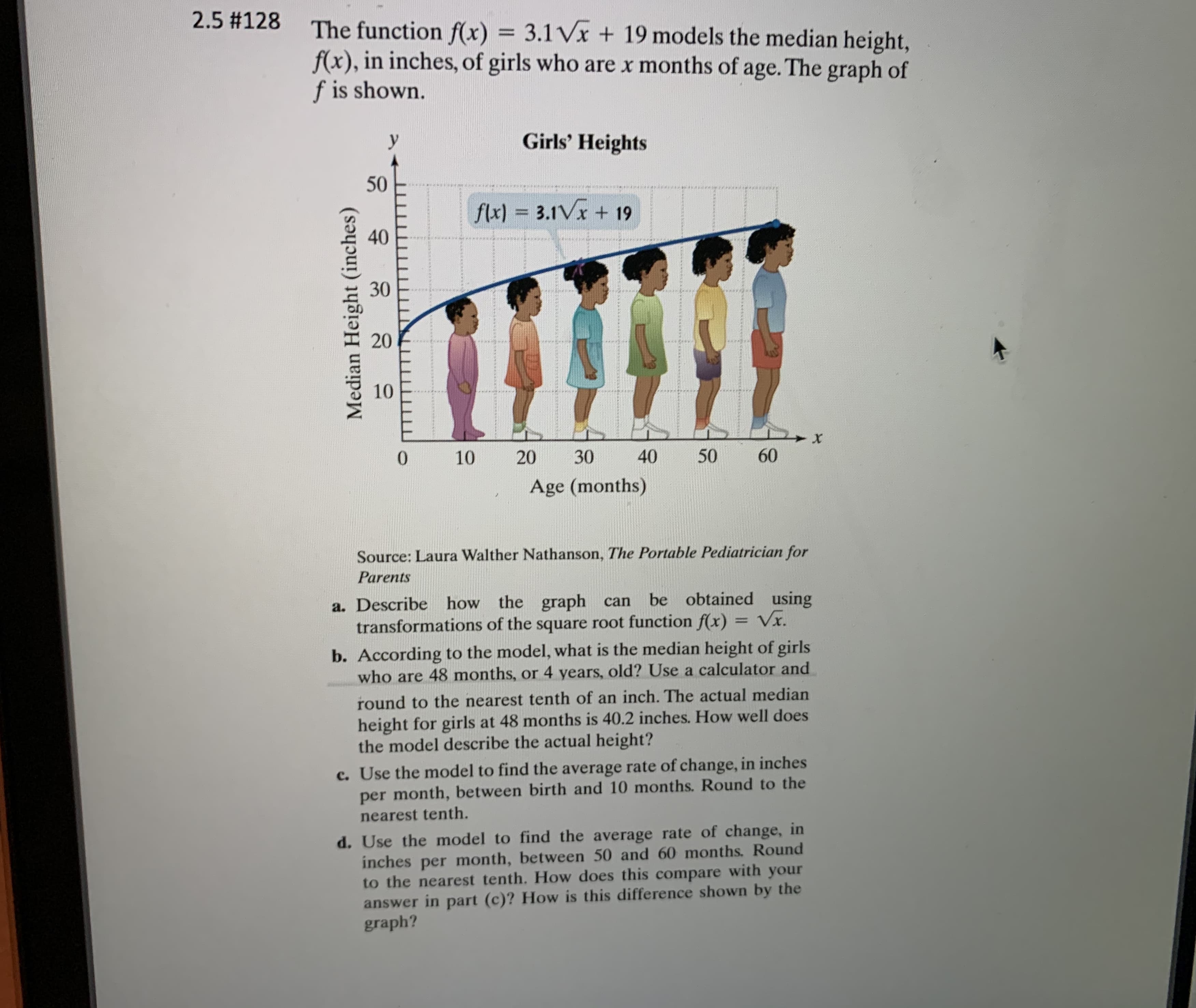 ### Exploring Growth Patterns

#### The Median Height of Girls Over Time

The function \( f(x) = 3.1 \sqrt{x} + 19 \) models the median height, \( f(x) \), in inches, of girls who are \( x \) months of age. The corresponding graph is displayed below:

#### Graph Analysis

![Graph of Girls' Heights]

- **Y-axis (Vertical):** Median Height (inches)
- **X-axis (Horizontal):** Age (months)
  
The plotted curve represents the function \( f(x) = 3.1 \sqrt{x} + 19 \).

#### Source:
Laura Walther Nathanson, *The Portable Pediatrician for Parents.*

---

### Key Concepts

**a. Graph Transformations:**
   - Describe how the given graph can be obtained using transformations of the square root function \( f(x) = \sqrt{x} \).

**b. Model Prediction:**
   - Calculate the median height of girls who are 48 months (4 years) old using the model, rounding to the nearest tenth of an inch.
   - Compare this predicted height with the actual median height at 48 months, which is 40.2 inches.

**c. Average Rate of Change (Birth to 10 Months):**
   - Determine the average rate of change in inches per month between birth and 10 months using the model.
   - Round to the nearest tenth.

**d. Average Rate of Change (50 to 60 Months):**
   - Calculate the average rate of change in inches per month between 50 and 60 months using the model.
   - Compare this result with the average rate of change found in part c and explain the differences using the graph.

By understanding these key concepts, we can gain valuable insights into the growth patterns of young girls and how their median height changes over time.