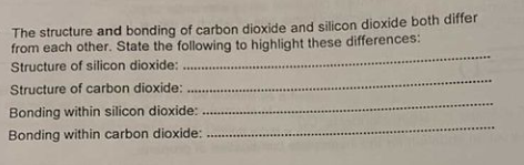 The structure and bonding of carbon dioxide and silicon dioxide both differ
from each other. State the following to highlight these differences:
Structure of silicon dioxide:
Structure of carbon dioxide:
Bonding within silicon dioxide:
Bonding within carbon dioxide:
