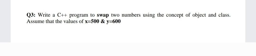 Q3: Write a C++ program to swap two numbers using the concept of object and class.
Assume that the values of x=500 & y=600
