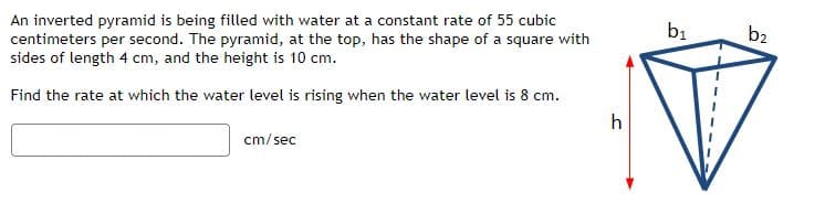 An inverted pyramid is being filled with water at a constant rate of 55 cubic
centimeters per second. The pyramid, at the top, has the shape of a square with
sides of length 4 cm, and the height is 10 cm.
b2
Find the rate at which the water level is rising when the water level is 8 cm.
h
cm/ sec
by
