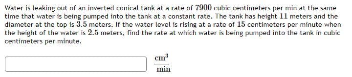 Water is leaking out of an inverted conical tank at a rate of 7900 cubic centimeters per min at the same
time that water is being pumped into the tank at a constant rate. The tank has height 11 meters and the
diameter at the top is 3.5 meters. If the water level is rising at a rate of 15 centimeters per minute when
the height of the water is 2.5 meters, find the rate at which water is being pumped into the tank in cubic
centimeters per minute.
cm3
min
