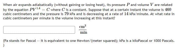 When air expands adiabatically (without gaining or losing heat), its pressure P and volume V are related
by the equation PV14 = C where C is a constant. Suppose that at a certain instant the volume is 460
cubic centimeters and the pressure is 79 kPa and is decreasing at a rate of 14 kPa/minute. At what rate in
cubic centimeters per minute is the volume increasing at this instant?
cm
min
(Pa stands for Pascal
it is equivalent to one Newton/(meter squared); kPa is a kiloPascal or 1000 Pascals.
