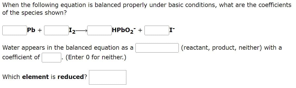 When the following equation is balanced properly under basic conditions, what are the coefficients
of the species shown?
Pb +
HPbO₂ +
(reactant, product, neither) with a
Water appears in the balanced equation as a
coefficient of
(Enter 0 for neither.)
Which element is reduced?