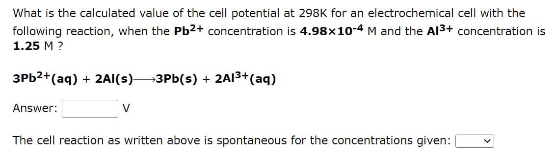 What is the calculated value of the cell potential at 298K for an electrochemical cell with the
following reaction, when the Pb²+ concentration is 4.98x10-4 M and the A1³+ concentration is
1.25 M ?
3Pb²+ (aq) + 2Al(s)—3Pb(s) + 2Al³+ (aq)
Answer:
V
The cell reaction as written above is spontaneous for the concentrations given: