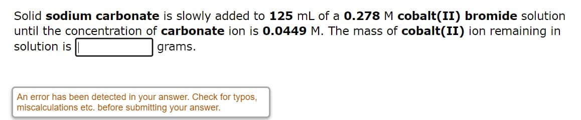 Solid sodium carbonate is slowly added to 125 mL of a 0.278 M cobalt(II) bromide solution
until the concentration of carbonate ion is 0.0449 M. The mass of cobalt(II) ion remaining in
solution is
grams.
An error has been detected in your answer. Check for typos,
miscalculations etc. before submitting your answer.