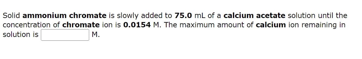 Solid ammonium chromate is slowly added to 75.0 mL of a calcium acetate solution until the
concentration of chromate ion is 0.0154 M. The maximum amount of calcium ion remaining in
solution is
M.