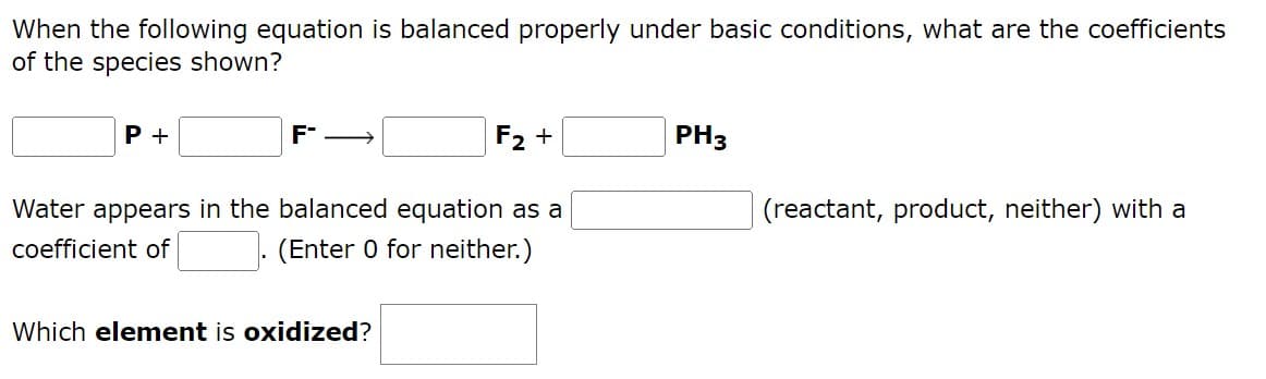 When the following equation is balanced properly under basic conditions, what are the coefficients
of the species shown?
P +
F
F₂ +
PH3
Water appears in the balanced equation as a
(reactant, product, neither) with a
coefficient of
(Enter 0 for neither.)
Which element is oxidized?