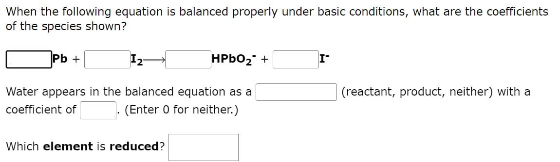 When the following equation is balanced properly under basic conditions, what are the coefficients
of the species shown?
Pb +
HPbO₂ +
I-
(reactant, product, neither) with a
Water appears in the balanced equation as a
coefficient of
(Enter 0 for neither.)
Which element is reduced?