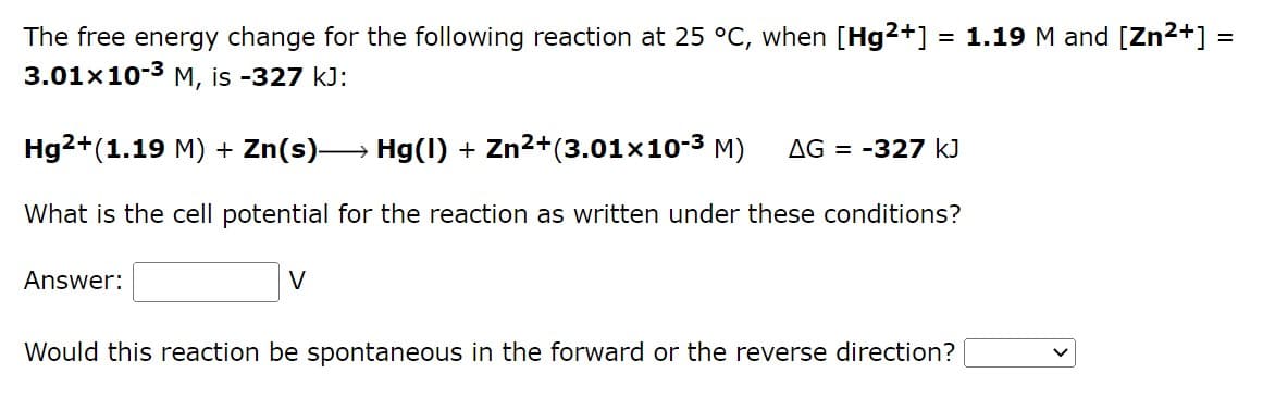 =
The free energy change for the following reaction at 25 °C, when [Hg2+] = 1.19 M and [Zn²+] =
3.01x10-3 M, is -327 kJ:
Hg2+(1.19 M) + Zn(s)→→→→→ Hg(1) + Zn²+(3.01×10-³ M) AG = -327 kJ
What is the cell potential for the reaction as written under these conditions?
Answer:
V
Would this reaction be spontaneous in the forward or the reverse direction?