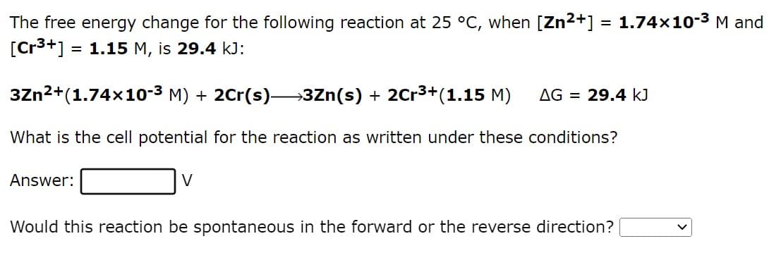 The free energy change for the following reaction at 25 °C, when [Zn²+] = 1.74×10-³ M and
[Cr³+] = 1.15 M, is 29.4 kJ:
3Zn²+(1.74x10-³ M) + 2Cr(s)→→→3Zn(s) + 2Cr³+(1.15 M) AG 29.4 kJ
What is the cell potential for the reaction as written under these conditions?
Answer:
V
Would this reaction be spontaneous in the forward or the reverse direction?