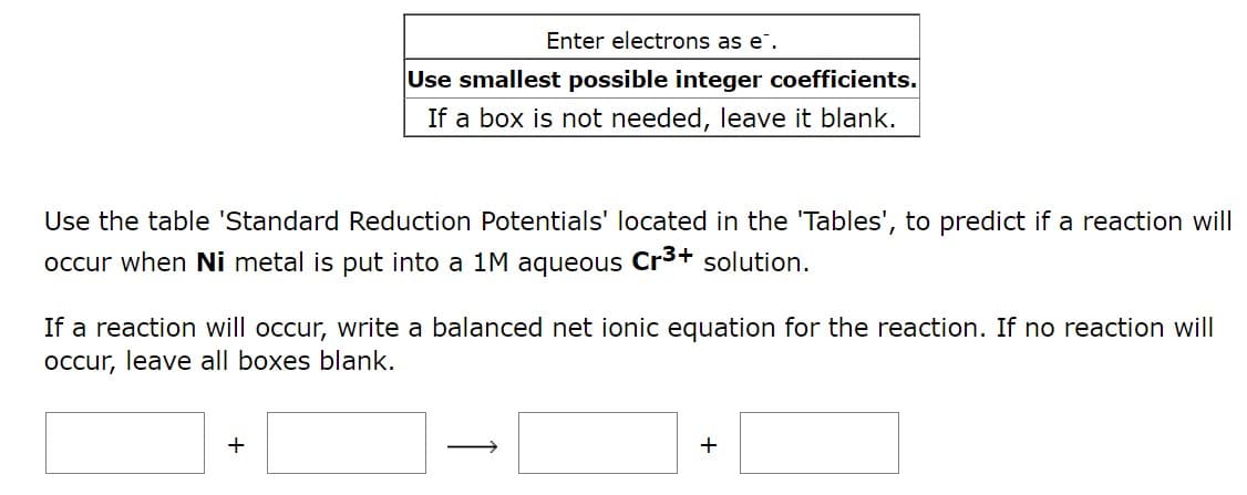 Enter electrons as e.
Use smallest possible integer coefficients.
If a box is not needed, leave it blank.
Use the table 'Standard Reduction Potentials' located in the 'Tables', to predict if a reaction will
occur when Ni metal is put into a 1M aqueous Cr³+ solution.
If a reaction will occur, write a balanced net ionic equation for the reaction. If no reaction will
occur, leave all boxes blank.
+
+