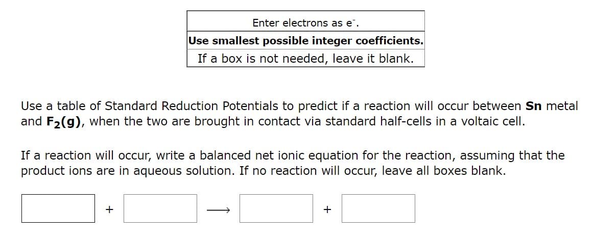 Enter electrons as e.
Use smallest possible integer coefficients.
If a box is not needed, leave it blank.
Use a table of Standard Reduction Potentials to predict if a reaction will occur between Sn metal
and F₂(g), when the two are brought in contact via standard half-cells in a voltaic cell.
If a reaction will occur, write a balanced net ionic equation for the reaction, assuming that the
product ions are in aqueous solution. If no reaction will occur, leave all boxes blank.
+
+