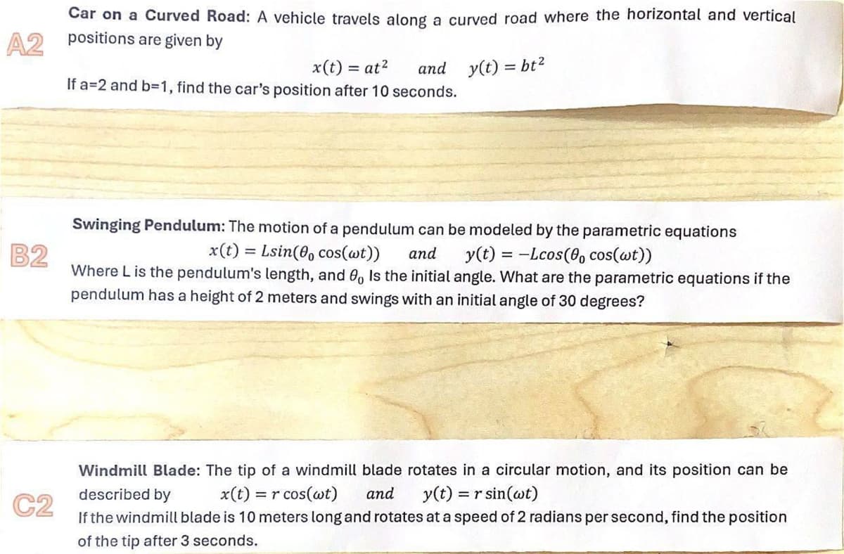 Car on a Curved Road: A vehicle travels along a curved road where the horizontal and vertical
A2 positions are given by
x(t) = at²
and y(t) = bt²
If a=2 and b=1, find the car's position after 10 seconds.
B2
C2
Swinging Pendulum: The motion of a pendulum can be modeled by the parametric equations
=
x(t):
Where L is the pendulum's length, and 8, Is the initial angle. What are the parametric equations if the
pendulum has a height of 2 meters and swings with an initial angle of 30 degrees?
Lsin(cos(wt)) and y(t)=-Lcos( cos(wt))
Windmill Blade: The tip of a windmill blade rotates in a circular motion, and its position can be
described by x(t) = r cos(wt) and y(t) = r sin(wt)
If the windmill blade is 10 meters long and rotates at a speed of 2 radians per second, find the position
of the tip after 3 seconds.