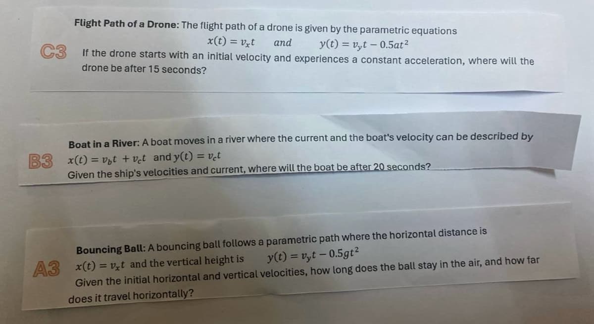 Flight Path of a Drone: The flight path of a drone is given by the parametric equations
x(t) = vxt
and
y(t)=vyt -0.5at²
If the drone starts with an initial velocity and experiences a constant acceleration, where will the
drone be after 15 seconds?
B3
Boat in a River: A boat moves in a river where the current and the boat's velocity can be described by
x(t)=vbt +vet and y(t) = vet
Given the ship's velocities and current, where will the boat be after 20 seconds?
Bouncing Ball: A bouncing ball follows a parametric path where the horizontal distance is
A3 x(t)=vxt and the vertical height is
y(t) = vyt -0.5gt²
Given the initial horizontal and vertical velocities, how long does the ball stay in the air, and how far
does it travel horizontally?