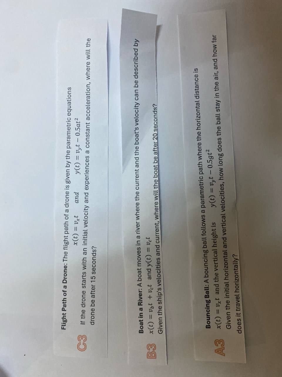 Flight Path of a Drone: The flight path of a drone is given by the parametric equations
x(t) = vxt
and
y(t)=vyt -0.5at²
If the drone starts with an initial velocity and experiences a constant acceleration, where will the
drone be after 15 seconds?
Boat in a River: A boat moves in a river where the current and the boat's velocity can be described by
= vbt + vct and y(t) = vet
B3 x(t):
Given the ship's velocities and current, where will the boat be after 20 seconds?
Bouncing Ball: A bouncing ball follows a parametric path where the horizontal distance is
A3 x(t)=vxt and the vertical height is
y(t)=vyt 0.5gt²
Given the initial horizontal and vertical velocities, how long does the ball stay in the air, and how far
does it travel horizontally?