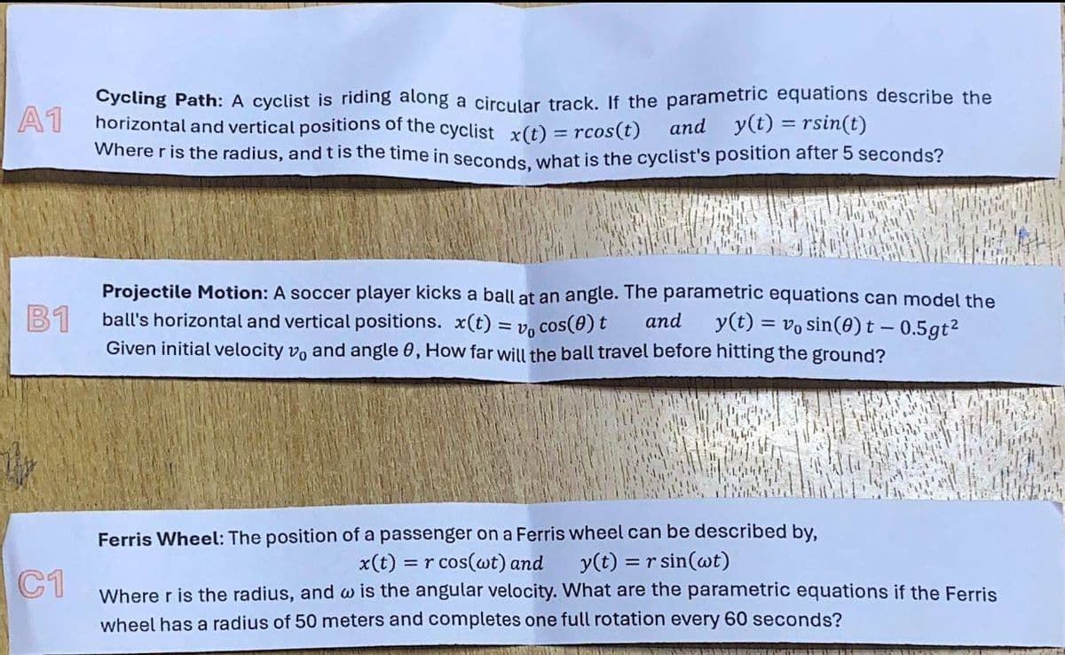 A1
Cycling Path: A cyclist is riding along a circular track. If the parametric equations describe the
horizontal and vertical positions of the cyclist x(t) = rcos(t) and y(t) = rsin(t)
Where r is the radius, and t is the time in seconds, what is the cyclist's position after 5 seconds?
B1
C1
Projectile Motion: A soccer player kicks a ball at an angle. The parametric equations can model the
ball's horizontal and vertical positions. x(t) = vo
and
cos(0) t
y(t)=vo sin(0) t - 0.5gt²
Given initial velocity vo and angle 0, How far will the ball travel before hitting the ground?
Ferris Wheel: The position of a passenger on a Ferris wheel can be described by,
x(t) = r cos(wt) and y(t) = r sin(wt)
Where r is the radius, and w is the angular velocity. What are the parametric equations if the Ferris
wheel has a radius of 50 meters and completes one full rotation every 60 seconds?