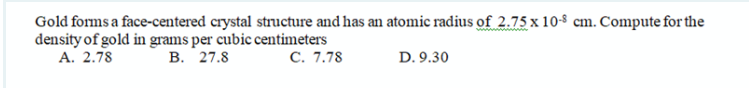 Gold forms a face-centered crystal structure and has an atomic radius of 2.75 x 10-8 cm. Compute for the
density of gold in grams per cubic centimeters
А. 2.78
В. 27.8
C. 7.78
D. 9.30
