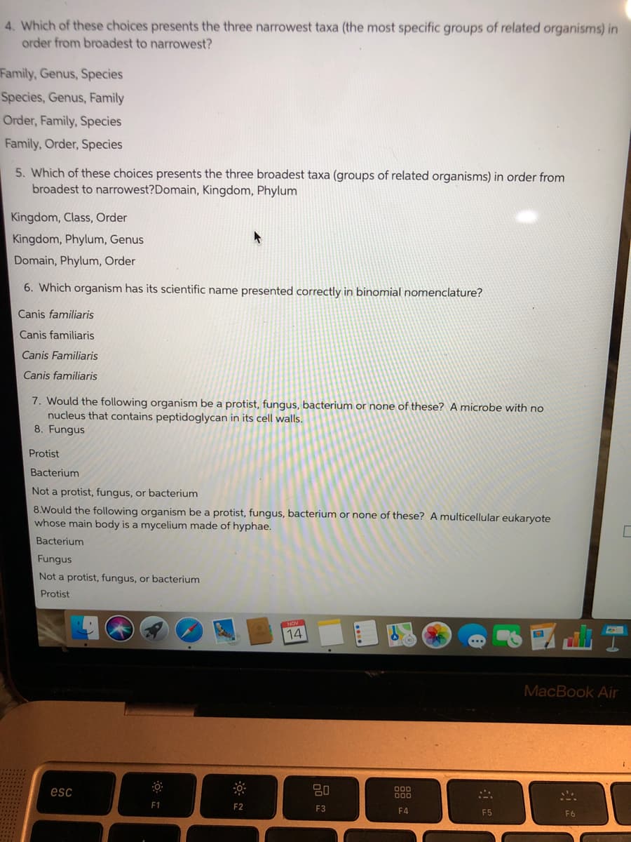 4. Which of these choices presents the three narrowest taxa (the most specific groups of related organisms) in
order from broadest to narrowest?
Family, Genus, Species
Species, Genus, Family
Order, Family, Species
Family, Order, Species
5. Which of these choices presents the three broadest taxa (groups of related organisms) in order from
broadest to narrowest?Domain, Kingdom, Phylum
Kingdom, Class, Order
Kingdom, Phylum, Genus
Domain, Phylum, Order
6. Which organism has its scientific name presented correctly in binomial nomenclature?
Canis familiaris
Canis familiaris
Canis Familiaris
Canis familiaris
7. Would the following organism be a protist, fungus, bacterium or none of these? A microbe with no
nucleus that contains peptidoglycan in its cell walls.
8. Fungus
Protist
Bacterium
Not a protist, fungus, or bacterium
8.Would the following organism be a protist, fungus, bacterium or none of these? A multicellular eukaryote
whose main body is a mycelium made of hyphae.
Bacterium
Fungus
Not a protist, fungus, or bacterium
Protist
14
MacBook Air
80
000
esc
F1
F2
F3
F4
F5
