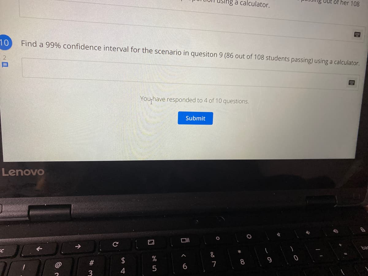 using a calculator.
out of her 108
10
Find a 99% confidence interval for the scenario in quesiton 9 (86 out of 108 students passing) using a calculator.
You,have responded to 4 of 10 questions.
Submit
Lenovo
bac
&
#
7
8
4
5
3
