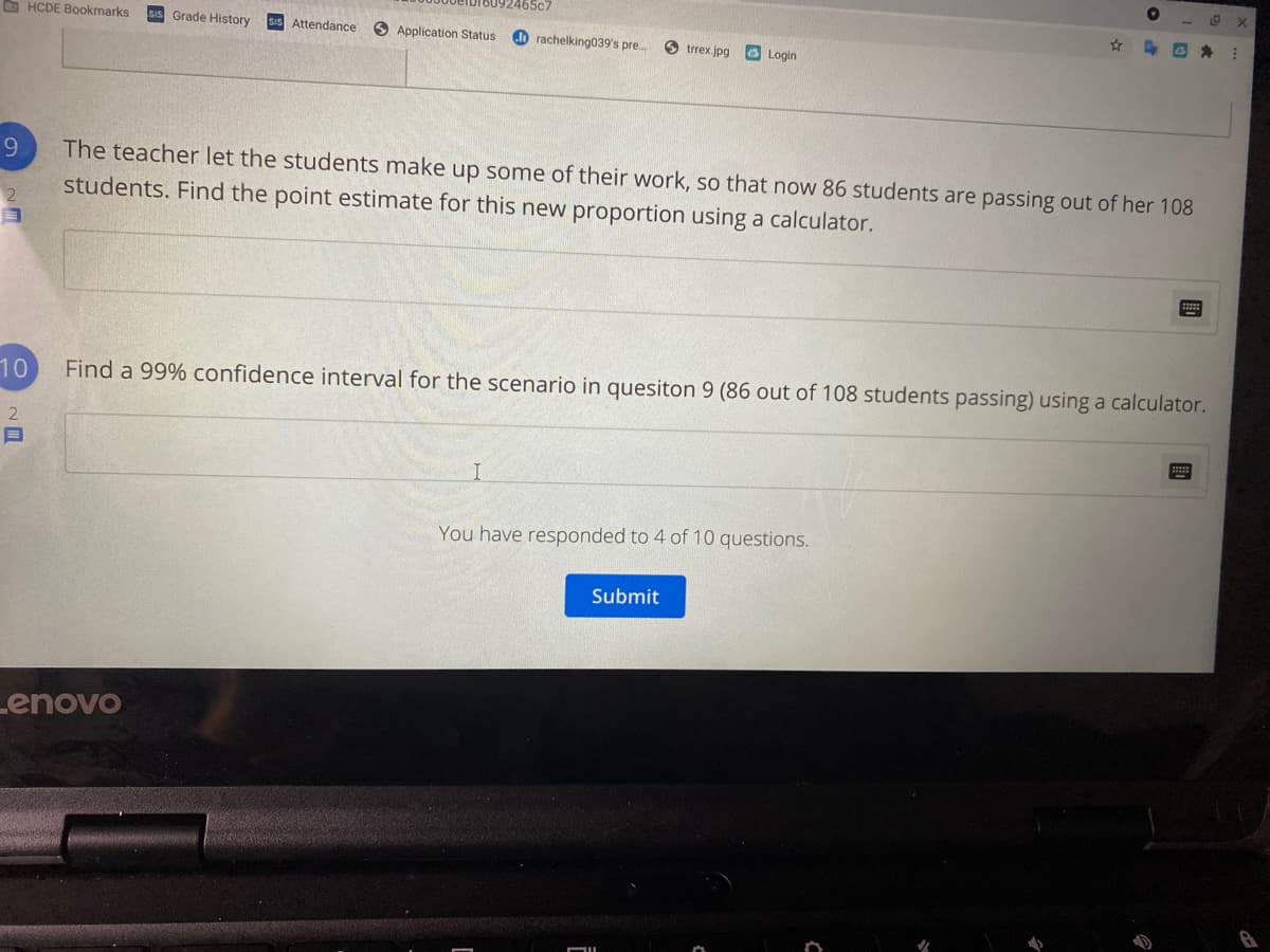 92465c7
O HCDE Bookmarks
SIS Grade History
SIS Attendance
Application Status
do rachelking039's pre. O trrex.jpg
O Login
The teacher let the students make up some of their work, so that now 86 students are passing out of her 108
students. Find the point estimate for this new proportion using a calculator.
2
10
Find a 99% confidence interval for the scenario in quesiton 9 (86 out of 108 students passing) using a calculator.
You have responded to 4 of 10 questions.
Submit
Lenovo
