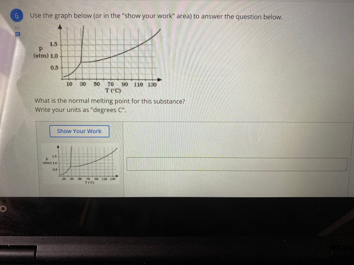 Use the graph below (or in the "show your work" area) to answer the question below.
?/1
1.5
(atm) 1.0
0.5
10
30
50
70
90 110 130
T ('C)
What is the normal melting point for this substance?
Write your units as "degrees C".
Show Your Work
1.5
(atm) 1.0
0.5
10
30
50
70
TC)
90 110 130
