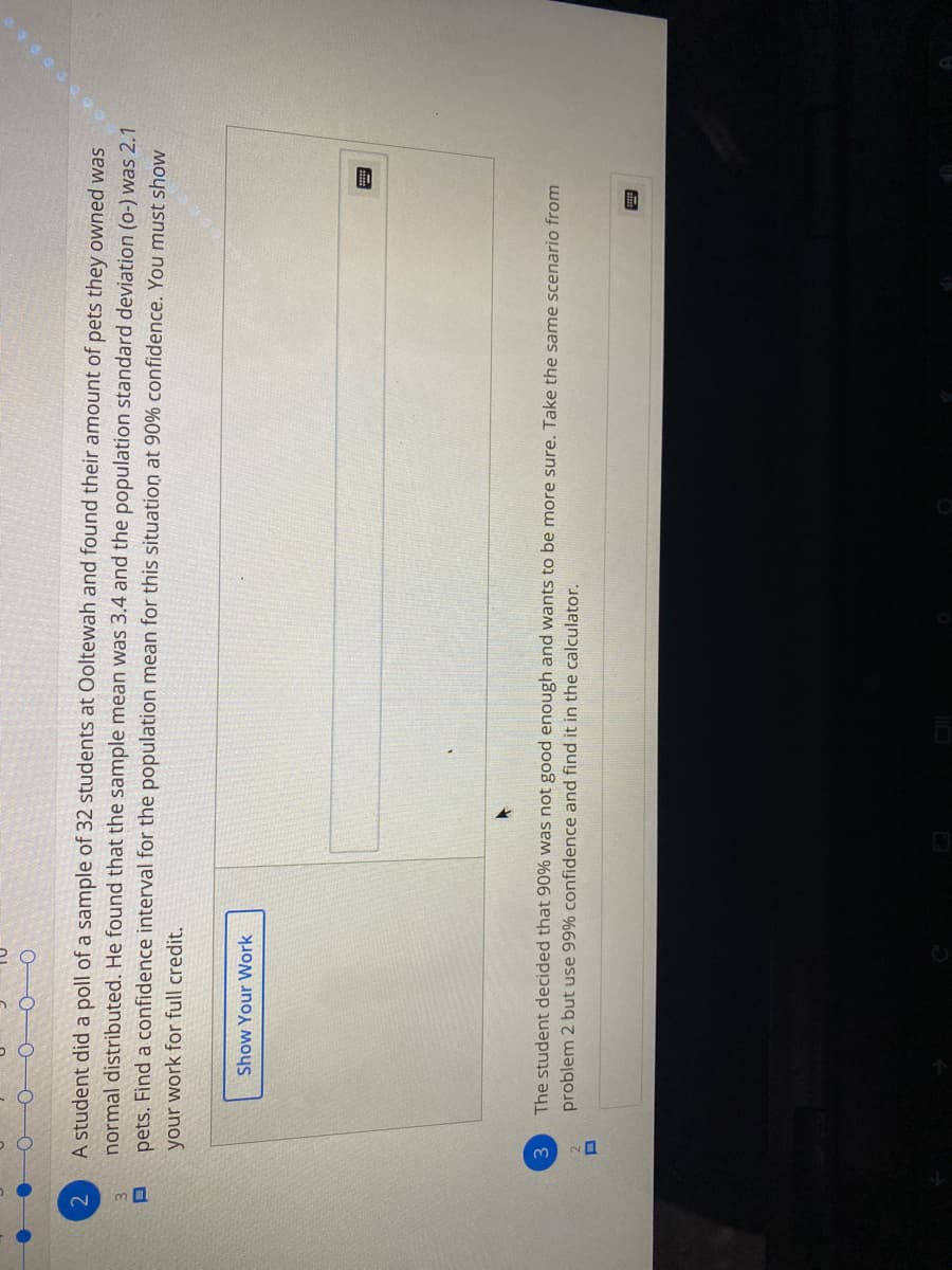 、ロ
2.
A student did a poll of a sample of 32 students at Ooltewah and found their amount of pets they owned was
normal distributed. He found that the sample mean was 3.4 and the population standard deviation (o-) was 2.1
3.
pets. Find a confidence interval for the population mean for this situation at 90% confidence. You must show
your work for full credit.
Show Your Work
The student decided that 90% was not good enough and wants to be more sure. Take the same scenario from
problem 2 but use 99% confidence and find it in the calculator.
3
