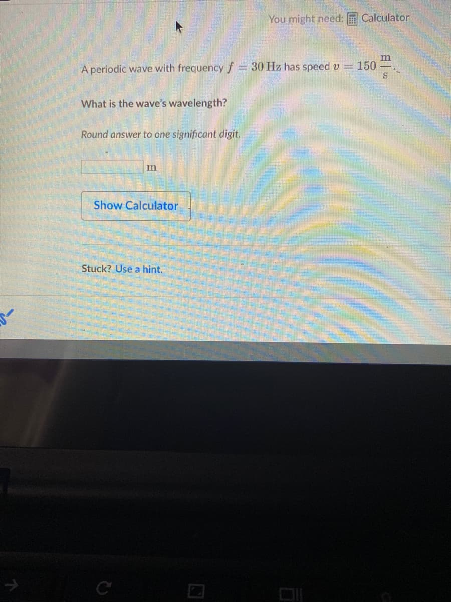 You might need:
Calculator
m
150
A periodic wave with frequency f= 30 Hz has speed v =
What is the wave's wavelength?
Round answer to one significant digit.
m
Show Calculator
Stuck? Use a hint.
in
C
