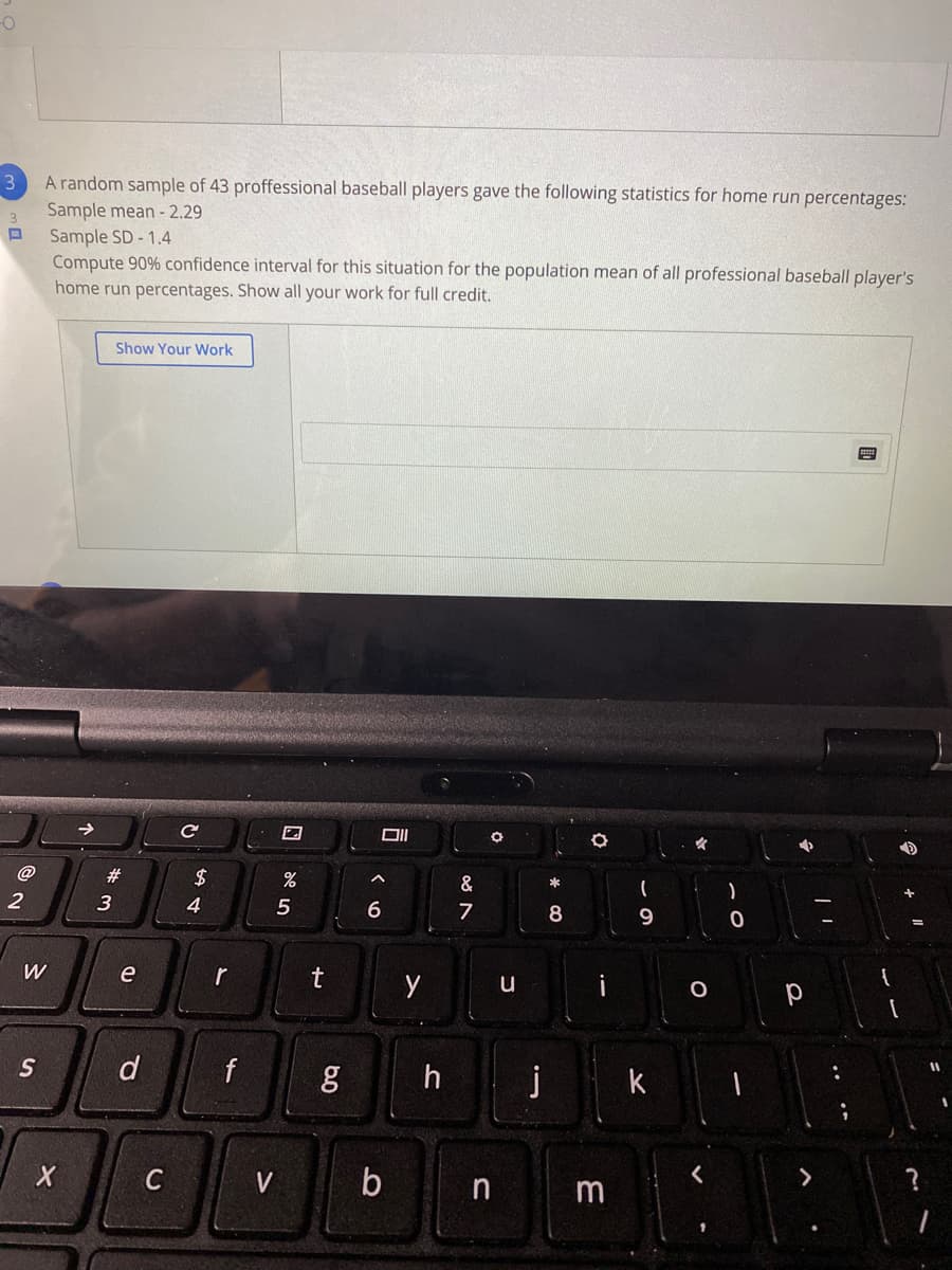 3
A random sample of 43 proffessional baseball players gave the following statistics for home run percentages:
Sample mean - 2.29
Sample SD - 1.4
Compute 90% confidence interval for this situation for the population mean of all professional baseball player's
home run percentages. Show all your work for full credit.
3
Show Your Work
@
23
2$
&
*
2
3
4
8
W
e
r
u
i
d
h
j
k
b n m
?
C
V
