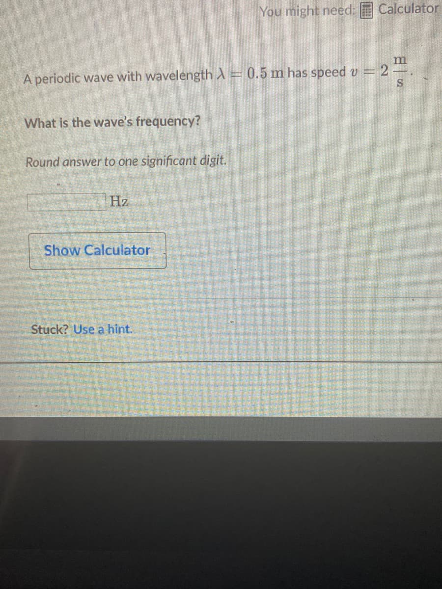 You might need:
Calculator
m
A periodic wave with wavelength A= 0.5 m has speed v =
IS
What is the wave's frequency?
Round answer to one significant digit.
Hz
Show Calculator
Stuck? Use a hint.
