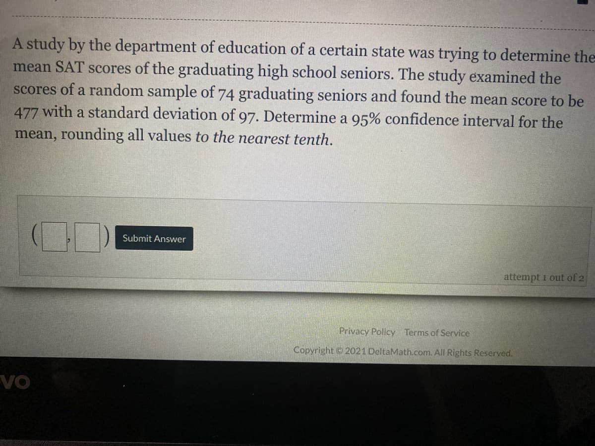 A study by the department of education of a certain state was trying to determine the
mean SAT scores of the graduating high school seniors. The study examined the
scores of a random sample of 74 graduating seniors and found the mean score to be
477 with a standard deviation of 97. Determine a 95% confidence interval for the
mean, rounding all values to the nearest tenth.
Submit Answer
attempt 1 out of 2
Privacy Policy Terms of Service
Copyright 2021 DeltaMath.com. All Rights Reserved.
VO
