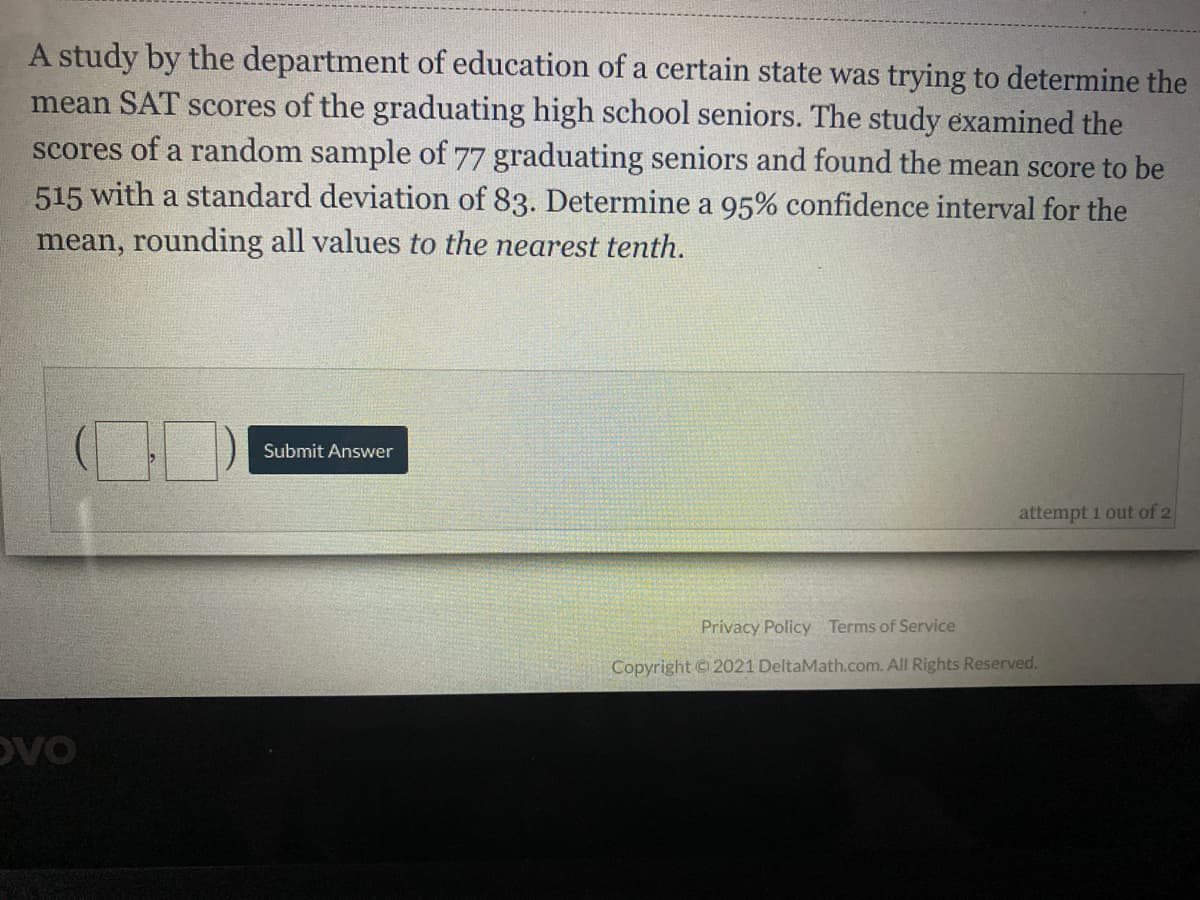 A study by the department of education of a certain state was trying to determine the
mean SAT scores of the graduating high school seniors. The study examined the
scores of a random sample of 77 graduating seniors and found the mean score to be
515 with a standard deviation of 83. Determine a 95% confidence interval for the
mean, rounding all values to the nearest tenth.
Submit Answer
attempt 1 out of 2
Privacy Policy Terms of Service
Copyright 2021 DeltaMath.com. All Rights Reserved.
DVO
