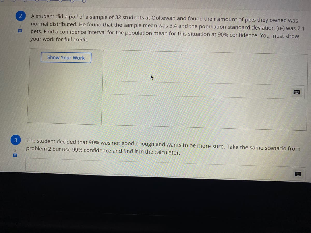 A student did a poll of a sample of 32 students at Ooltewah and found their amount of pets they owned was
normal distributed. He found that the sample mean was 3.4 and the population standard deviation (o-) was 2.1
pets. Find a confidence interval for the population mean for this situation at 90% confidence. You must show
2
your work for full credit.
Show Your Work
3
The student decided that 90% was not good enough and wants to be more sure. Take the same scenario from
2.
problem 2 but use 99% confidence and find it in the calculator.
