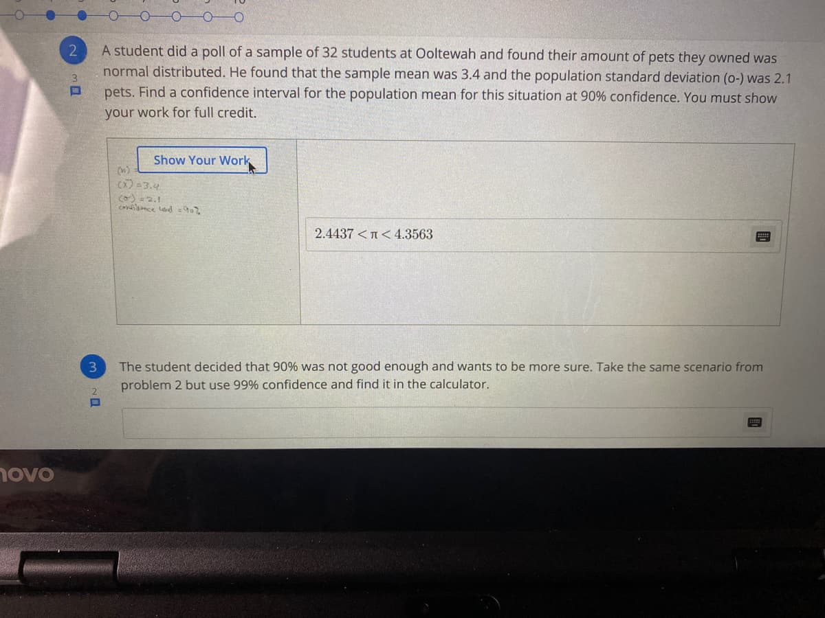 A student did a poll of a sample of 32 students at Ooltewah and found their amount of pets they owned was
normal distributed. He found that the sample mean was 3.4 and the population standard deviation (o-) was 2.1
pets. Find a confidence interval for the population mean for this situation at 90% confidence. You must show
your work for full credit.
Show Your Work
(n)
) =3.4
) = 2.1
cosance led =902
2.4437 <n< 4.3563
The student decided that 90% was not good enough and wants to be more sure. Take the same scenario from
problem 2 but use 99% confidence and find it in the calculator.
novo
、ロ
