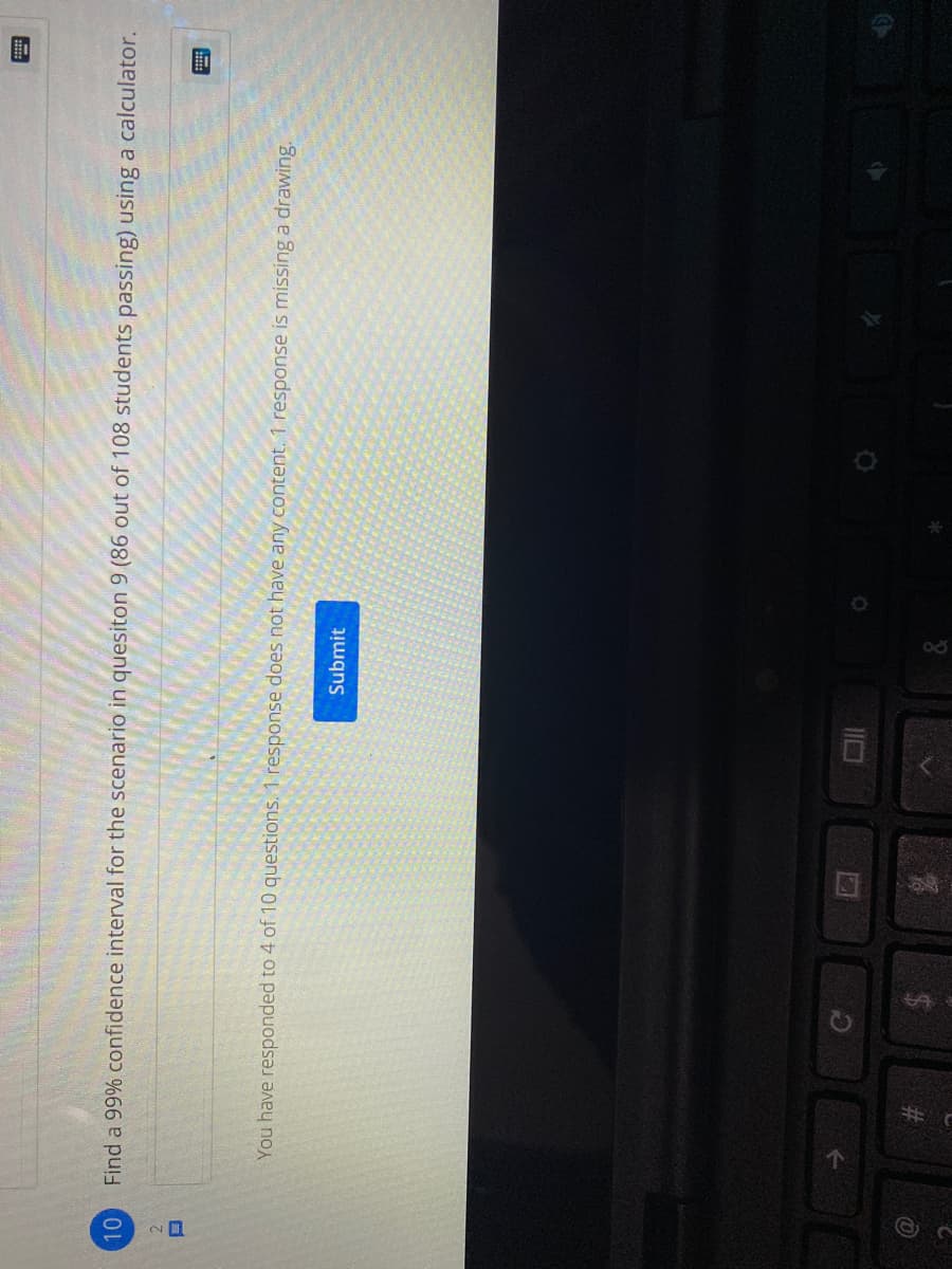 Find a 99% confidence interval for the scenario in quesiton 9 (86 out of 108 students passing) using a calculator.
2.
You have responded to 4 of 10 questions. 1 response does not have any content. 1 response is missing a drawing.
Submit
%23
