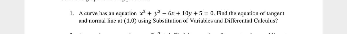 1. A curve has an equation x2 + y? – 6x + 10y + 5 = 0. Find the equation of tangent
and normal line at (1,0) using Substitution of Variables and Differential Calculus?
