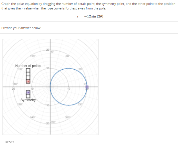 Graph the polar equation by dragging the number of petals point, the symmetry point, and the other point to the position
that gives the value when the rose curve is furthest away from the pole.
T = -12 sin (20)
Provide your answer below:
RESET
Number of petals
8
Symmetry
210
10