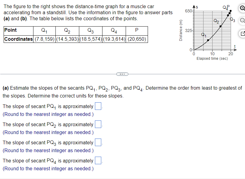 The figure to the right shows the distance-time graph for a muscle car
accelerating from a standstill. Use the information in the figure to answer parts
(a) and (b). The table below lists the coordinates of the points.
Point
Q₁
Q₂
Q3
P
Coordinates (7.8,159) (14.5,393) (18.5,574) (19.3,614) (20,650)
Distance (m)
The slope of secant PQ₁ is approximately
(Round to the nearest integer as needed.)
The slope of secant PQ2 is approximately
(Round to the nearest integer as needed.)
The slope of secant PQ3 is approximately
(Round to the nearest integer as needed.)
The slope of secant PQ4 is approximately
(Round to the nearest integer as needed.)
650-
325-
0
S
Q₂
QP
10
Elapsed time (sec)
Q
23 Q
20
G
(a) Estimate the slopes of the secants PQ₁, PQ₂, PQ3, and PQ4. Determine the order from least to greatest of
the slopes. Determine the correct units for these slopes.