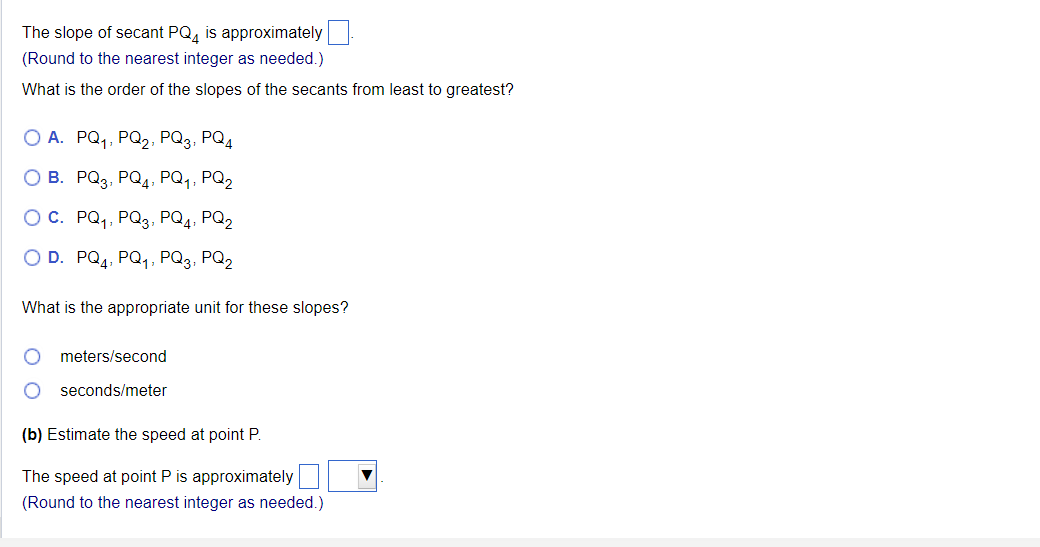 The slope of secant PQ4 is approximately
(Round to the nearest integer as needed.)
What is the order of the slopes of the secants from least to greatest?
O A. PQ₁, PQ₂, PQ3, PQ4
O B.
PQ3, PQ4, PQ₁, PQ2
O C.
PQ₁, PQ3, PQ4, PQ2
O D. PQ4, PQ₁, PQ3, PQ2
What is the appropriate unit for these slopes?
meters/second
O seconds/meter
(b) Estimate the speed at point P.
The speed at point P is approximately
(Round to the nearest integer as needed.)