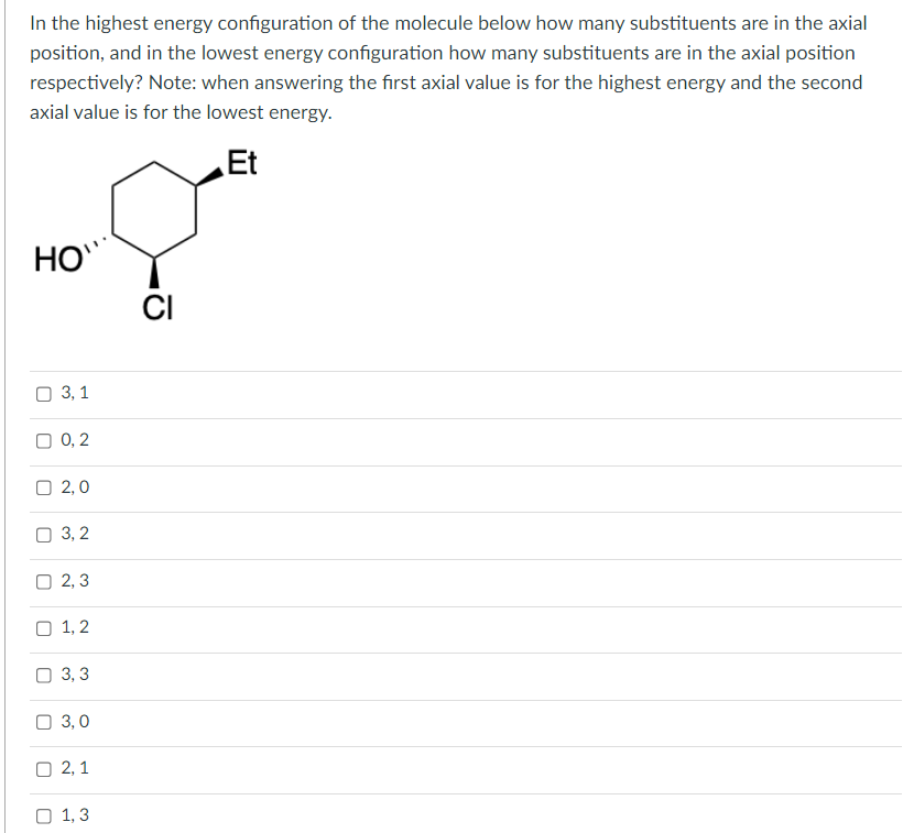 In the highest energy configuration of the molecule below how many substituents are in the axial
position, and in the lowest energy configuration how many substituents are in the axial position
respectively? Note: when answering the first axial value is for the highest energy and the second
axial value is for the lowest energy.
Et
HO
3, 1
O 0,2
2,0
3,2
2,3
1,2
3,3
3,0
2,1
1,3
CI