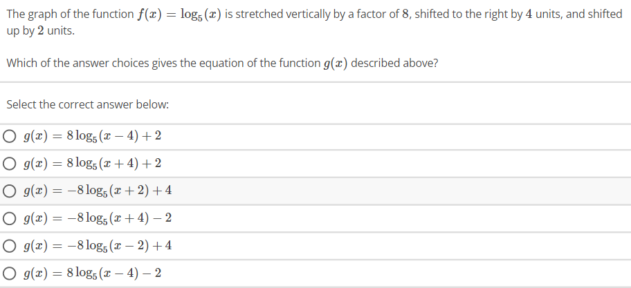 The graph of the function f(x) = log5 (x) is stretched vertically by a factor of 8, shifted to the right by 4 units, and shifted
up by 2 units.
Which of the answer choices gives the equation of the function g(x) described above?
Select the correct answer below:
O g(x) = 8 log5 (x-4) + 2
O g(x) = 8 log5 (x+4) + 2
O g(x) = -8 log5 (x + 2) + 4
O g(x) = -8 log5 (x + 4) - 2
O g(x) =
-8 log5 (x − 2) + 4
-
O g(x) = 8 log5 (x − 4) - 2