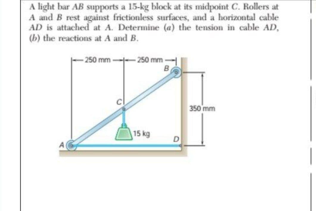 A light bar AB supports a 15-kg block at its midpoint C. Rollers at
A and B rest against frictionless surfaces, and a horizontal cable
AD is attached at A. Determine (a) the tension in cable AD,
(b) the reactions at A and B.
- 250 mm -
250 mm
350 mm
15 kg
