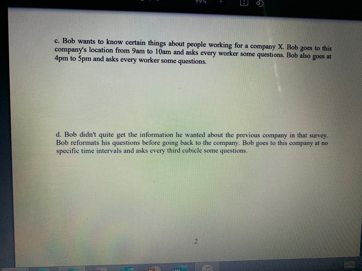 99%
c. Bob wants to know certain things about people working for a company X. Bob goes to this
company's location from 9am to 10am and asks every worker some questions. Bob also goes at
4pm to 5pm and asks every worker some questions.
d. Bob didn't quite get the information he wanted about the previous company in that survey.
Bob reformats his questions before going back to the company. Bob goes to this company at no
specific time intervals and asks every third cubicle some questions.

